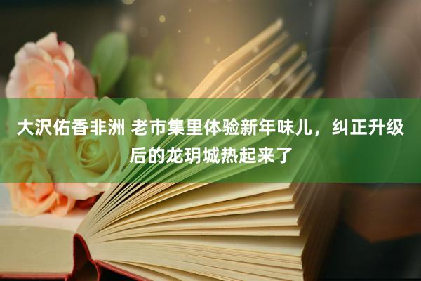 大沢佑香非洲 老市集里体验新年味儿，纠正升级后的龙玥城热起来了
