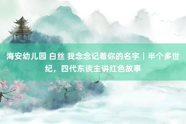 海安幼儿园 白丝 我念念记着你的名字｜半个多世纪，四代东谈主讲红色故事