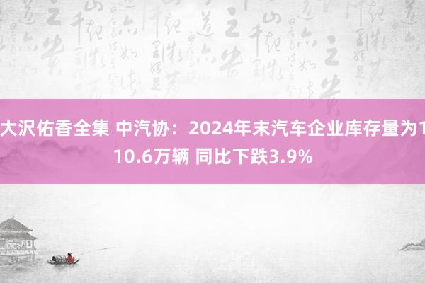 大沢佑香全集 中汽协：2024年末汽车企业库存量为110.6万辆 同比下跌3.9%