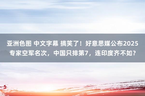 亚洲色图 中文字幕 搞笑了！好意思媒公布2025专家空军名次，中国只排第7，连印度齐不如？