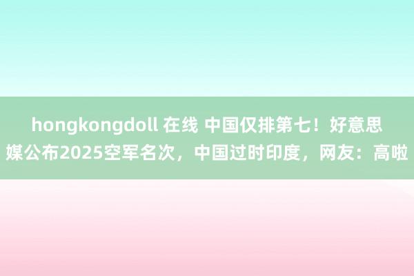 hongkongdoll 在线 中国仅排第七！好意思媒公布2025空军名次，中国过时印度，网友：高啦
