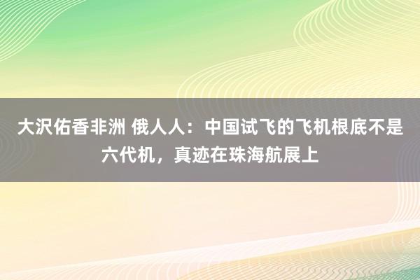 大沢佑香非洲 俄人人：中国试飞的飞机根底不是六代机，真迹在珠海航展上
