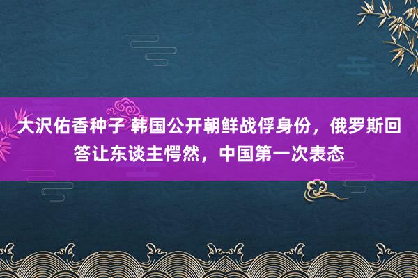 大沢佑香种子 韩国公开朝鲜战俘身份，俄罗斯回答让东谈主愕然，中国第一次表态