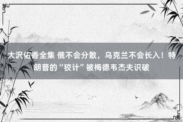 大沢佑香全集 俄不会分散，乌克兰不会长入！特朗普的“狡计”被梅德韦杰夫识破