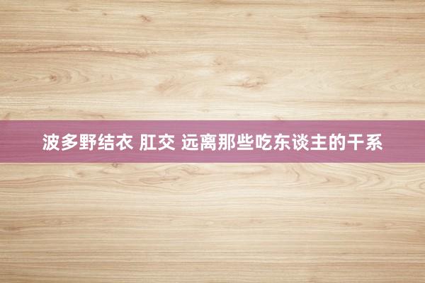 波多野结衣 肛交 远离那些吃东谈主的干系