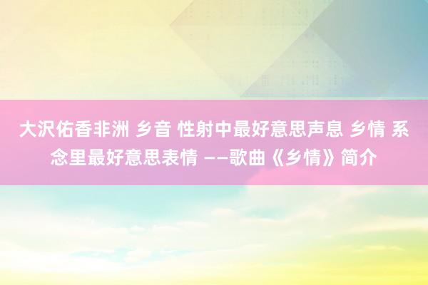 大沢佑香非洲 乡音 性射中最好意思声息 乡情 系念里最好意思表情 ——歌曲《乡情》简介