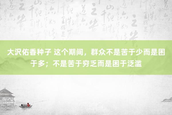 大沢佑香种子 这个期间，群众不是苦于少而是困于多；不是苦于穷乏而是困于泛滥