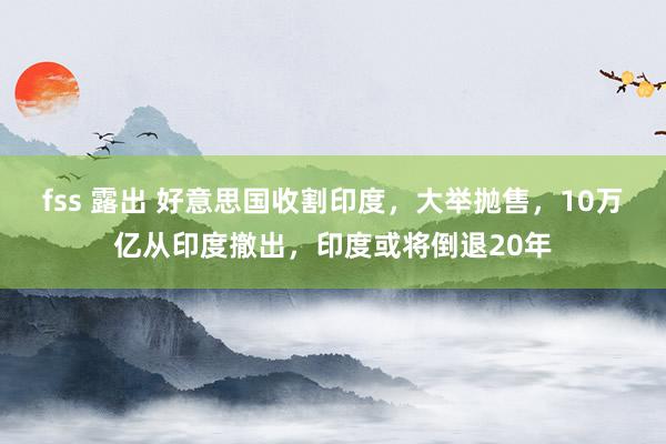 fss 露出 好意思国收割印度，大举抛售，10万亿从印度撤出，印度或将倒退20年