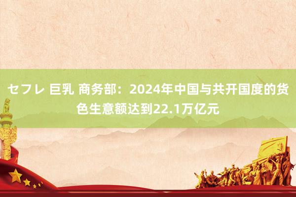 セフレ 巨乳 商务部：2024年中国与共开国度的货色生意额达到22.1万亿元