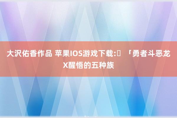 大沢佑香作品 苹果IOS游戏下载:​「勇者斗恶龙X醒悟的五种族