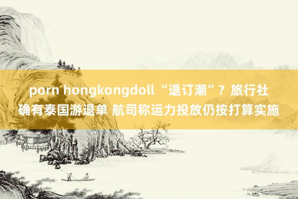 porn hongkongdoll “退订潮”？旅行社确有泰国游退单 航司称运力投放仍按打算实施