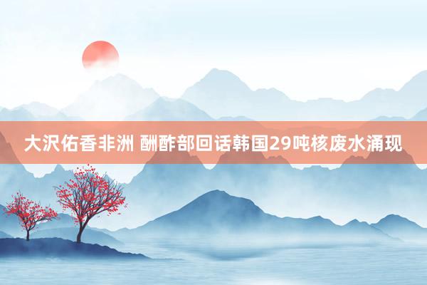 大沢佑香非洲 酬酢部回话韩国29吨核废水涌现