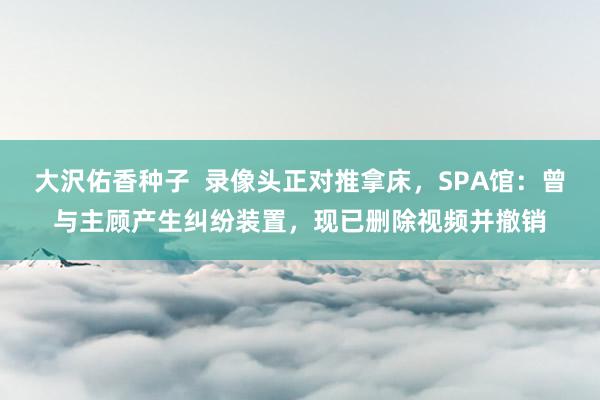 大沢佑香种子  录像头正对推拿床，SPA馆：曾与主顾产生纠纷装置，现已删除视频并撤销
