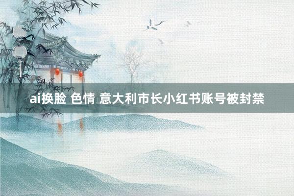 ai换脸 色情 意大利市长小红书账号被封禁