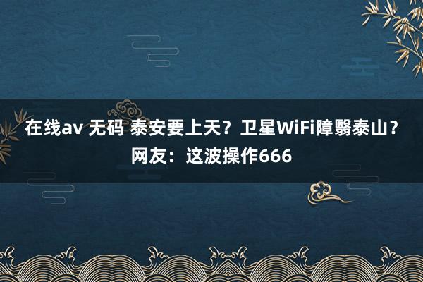 在线av 无码 泰安要上天？卫星WiFi障翳泰山？网友：这波操作666