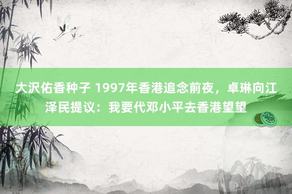 大沢佑香种子 1997年香港追念前夜，卓琳向江泽民提议：我要代邓小平去香港望望