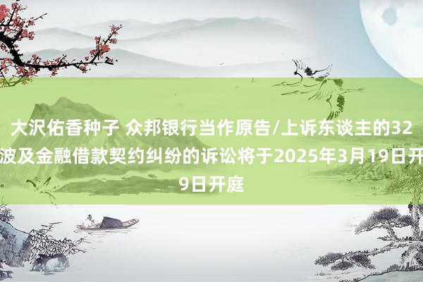 大沢佑香种子 众邦银行当作原告/上诉东谈主的32起波及金融借款契约纠纷的诉讼将于2025年3月19日开庭