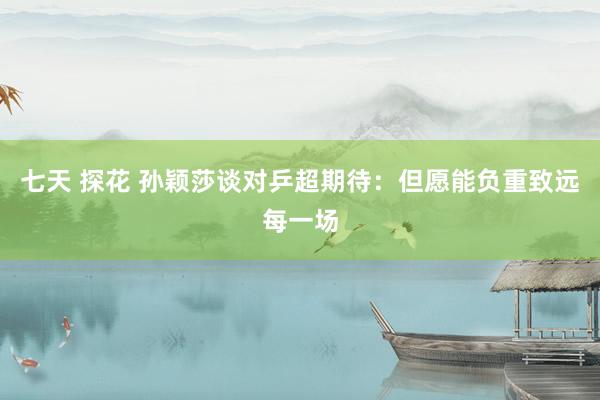 七天 探花 孙颖莎谈对乒超期待：但愿能负重致远每一场