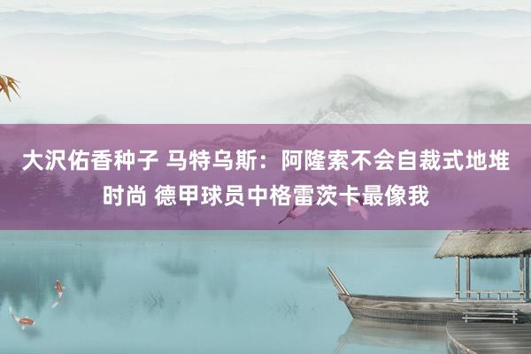 大沢佑香种子 马特乌斯：阿隆索不会自裁式地堆时尚 德甲球员中格雷茨卡最像我