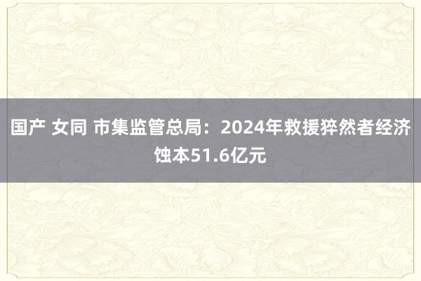 国产 女同 市集监管总局：2024年救援猝然者经济蚀本51.6亿元