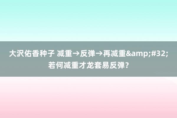 大沢佑香种子 减重→反弹→再减重&#32;若何减重才龙套易反弹？