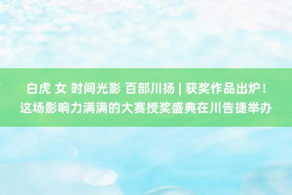 白虎 女 时间光影 百部川扬 | 获奖作品出炉！这场影响力满满的大赛授奖盛典在川告捷举办