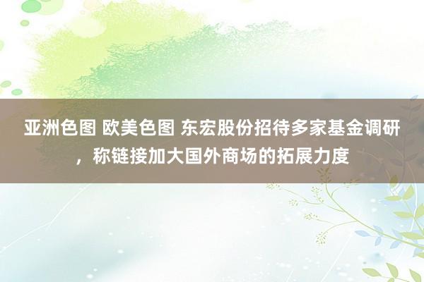 亚洲色图 欧美色图 东宏股份招待多家基金调研，称链接加大国外商场的拓展力度