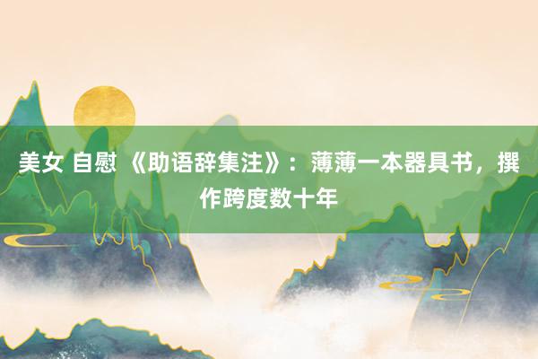 美女 自慰 《助语辞集注》：薄薄一本器具书，撰作跨度数十年