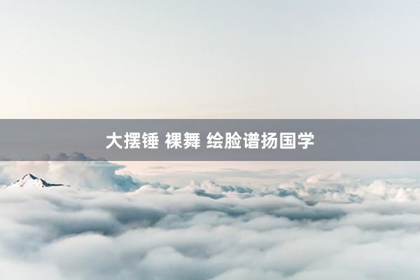大摆锤 裸舞 绘脸谱扬国学
