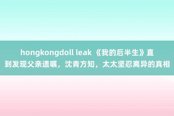 hongkongdoll leak 《我的后半生》直到发现父亲遗嘱，沈青方知，太太坚忍离异的真相