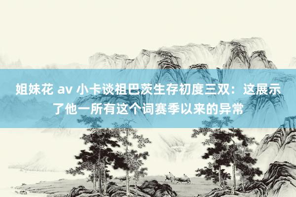 姐妹花 av 小卡谈祖巴茨生存初度三双：这展示了他一所有这个词赛季以来的异常