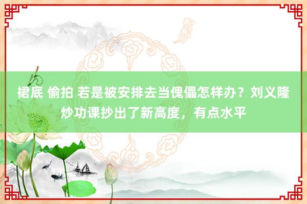 裙底 偷拍 若是被安排去当傀儡怎样办？刘义隆炒功课抄出了新高度，有点水平