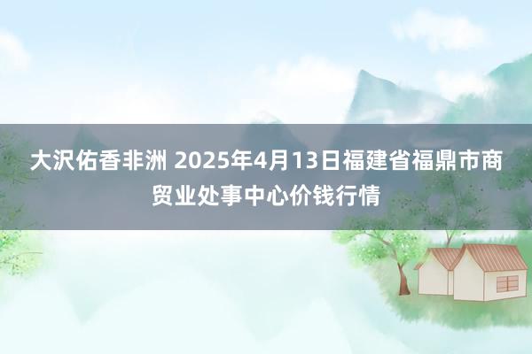 大沢佑香非洲 2025年4月13日福建省福鼎市商贸业处事中心价钱行情
