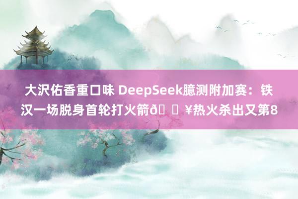 大沢佑香重口味 DeepSeek臆测附加赛：铁汉一场脱身首轮打火箭🔥热火杀出又第8