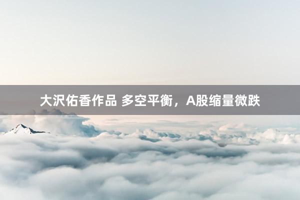 大沢佑香作品 多空平衡，A股缩量微跌