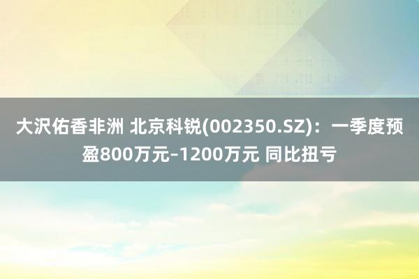 大沢佑香非洲 北京科锐(002350.SZ)：一季度预盈800万元–1200万元 同比扭亏
