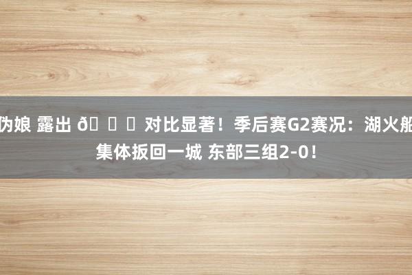 伪娘 露出 👀对比显著！季后赛G2赛况：湖火船集体扳回一城 东部三组2-0！