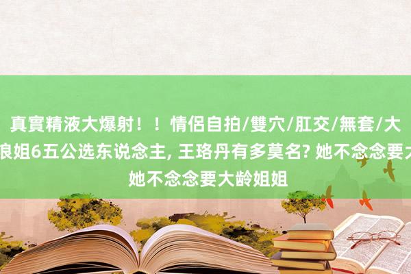 真實精液大爆射！！情侶自拍/雙穴/肛交/無套/大量噴精 浪姐6五公选东说念主, 王珞丹有多莫名? 她不念念要大龄姐姐