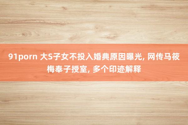 91porn 大S子女不投入婚典原因曝光, 网传马筱梅奉子授室, 多个印迹解释