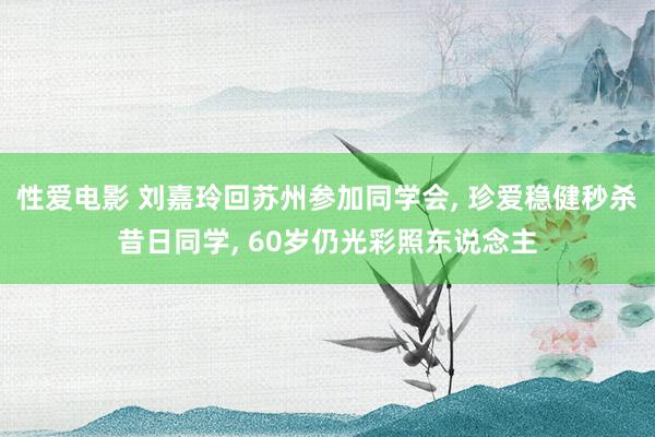 性爱电影 刘嘉玲回苏州参加同学会, 珍爱稳健秒杀昔日同学, 60岁仍光彩照东说念主