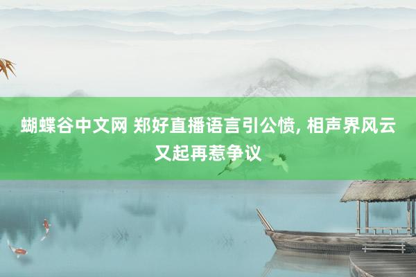 蝴蝶谷中文网 郑好直播语言引公愤, 相声界风云又起再惹争议