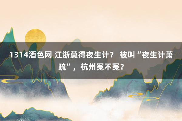 1314酒色网 江浙莫得夜生计？ 被叫“夜生计萧疏”，杭州冤不冤？