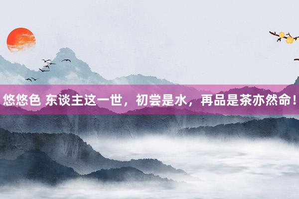 悠悠色 东谈主这一世，初尝是水，再品是茶亦然命！